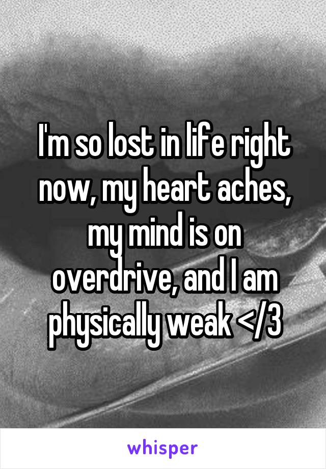 I'm so lost in life right now, my heart aches, my mind is on overdrive, and I am physically weak </3