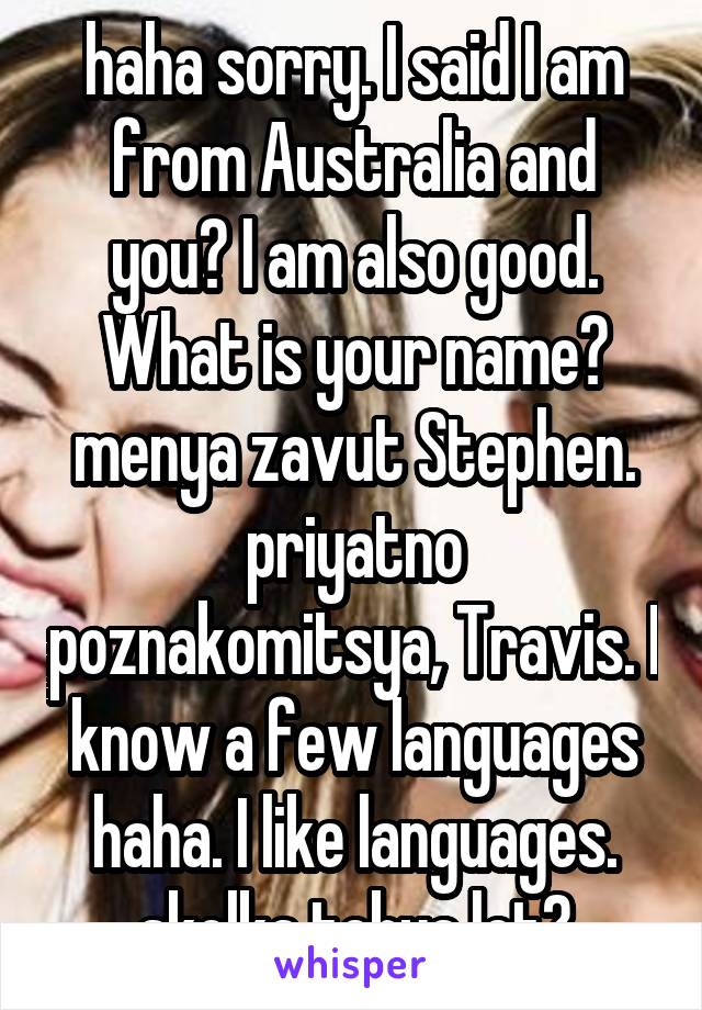 haha sorry. I said I am from Australia and you? I am also good. What is your name? menya zavut Stephen. priyatno poznakomitsya, Travis. I know a few languages haha. I like languages. skolka tebya let?