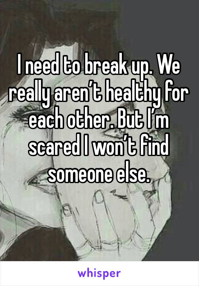 I need to break up. We really aren’t healthy for each other. But I’m scared I won’t find someone else.