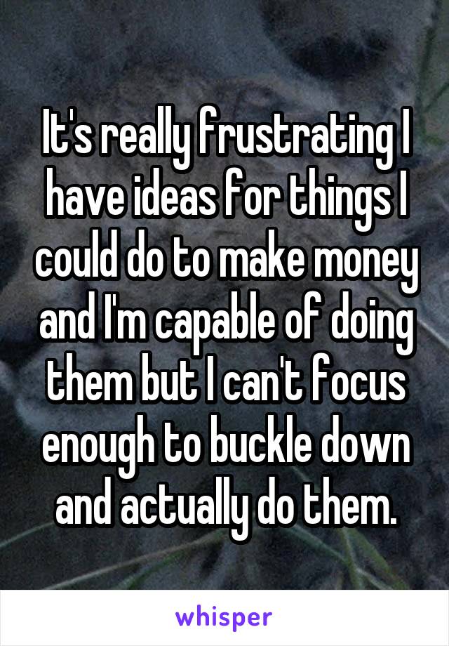 It's really frustrating I have ideas for things I could do to make money and I'm capable of doing them but I can't focus enough to buckle down and actually do them.
