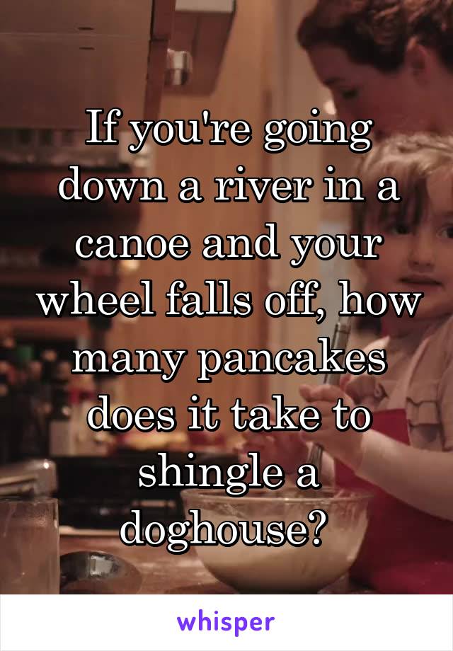If you're going down a river in a canoe and your wheel falls off, how many pancakes does it take to shingle a doghouse? 