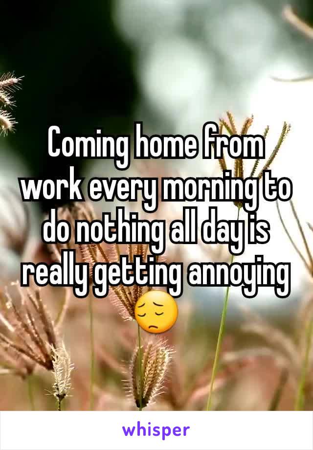 Coming home from work every morning to do nothing all day is really getting annoying 😔