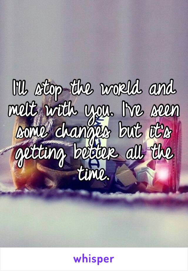 I’ll stop the world and melt with you. I’ve seen some changes but it’s getting better all the time.