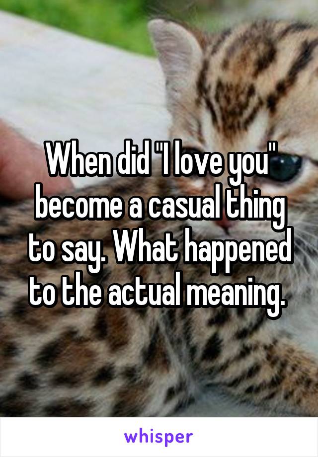 When did "I love you" become a casual thing to say. What happened to the actual meaning. 