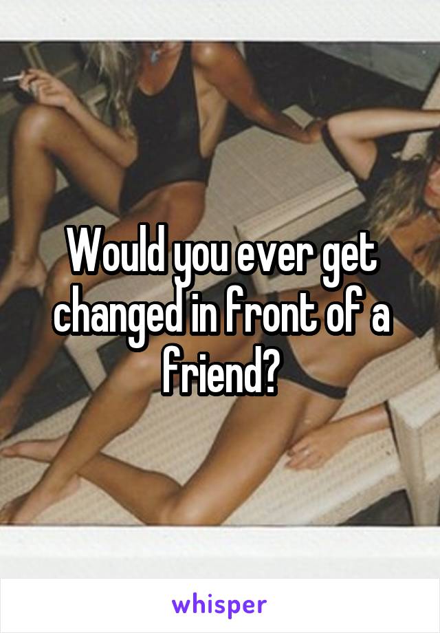 Would you ever get changed in front of a friend?