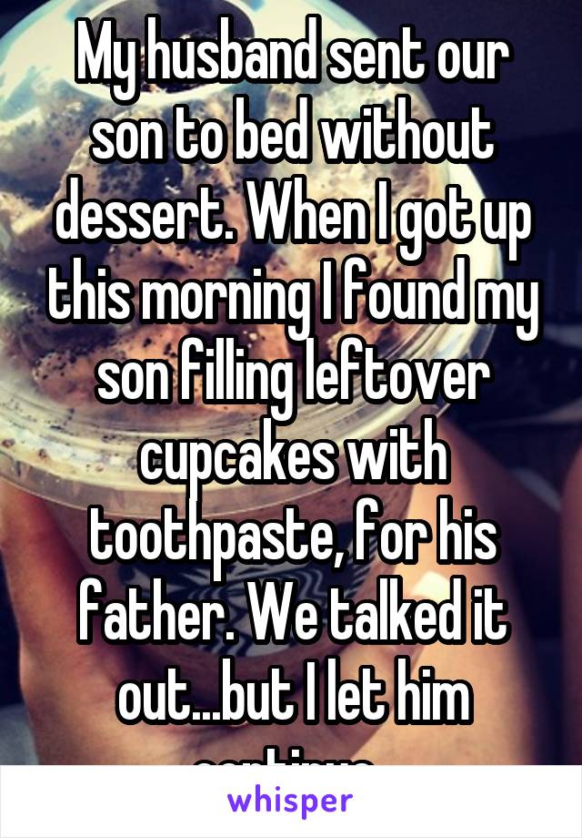 My husband sent our son to bed without dessert. When I got up this morning I found my son filling leftover cupcakes with toothpaste, for his father. We talked it out...but I let him continue. 