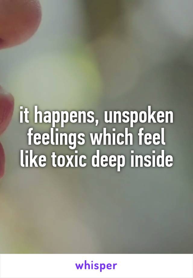 it happens, unspoken feelings which feel like toxic deep inside