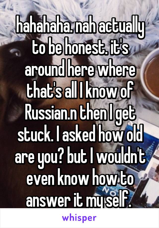 hahahaha. nah actually to be honest. it's around here where that's all I know of Russian.n then I get stuck. I asked how old are you? but I wouldn't even know how to answer it my self. 