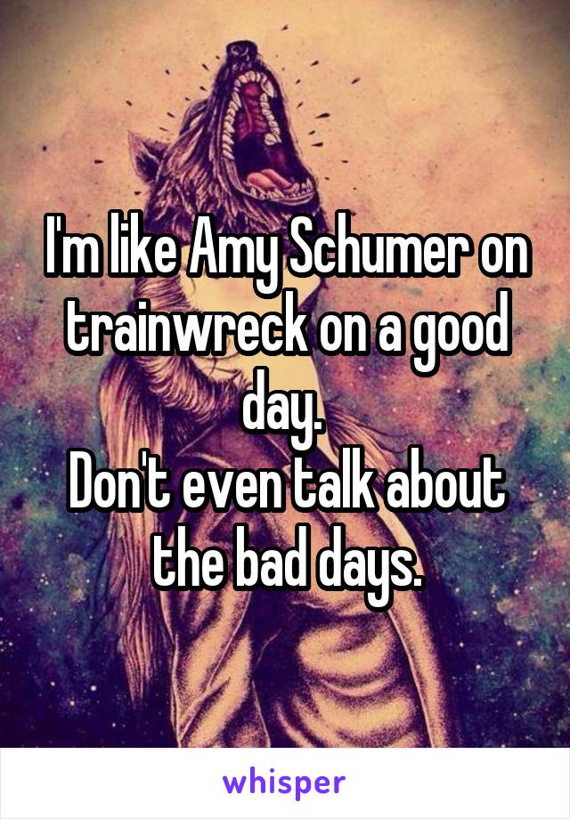 I'm like Amy Schumer on trainwreck on a good day. 
Don't even talk about the bad days.