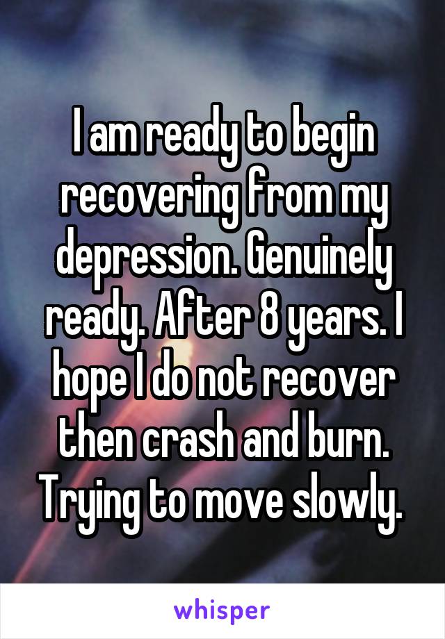 I am ready to begin recovering from my depression. Genuinely ready. After 8 years. I hope I do not recover then crash and burn. Trying to move slowly. 