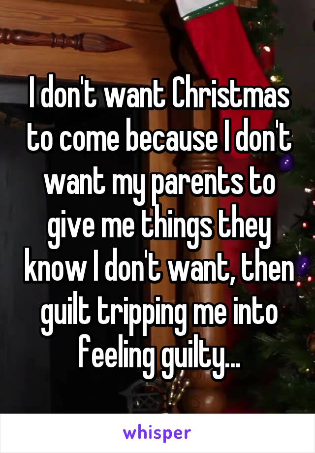 I don't want Christmas to come because I don't want my parents to give me things they know I don't want, then guilt tripping me into feeling guilty...