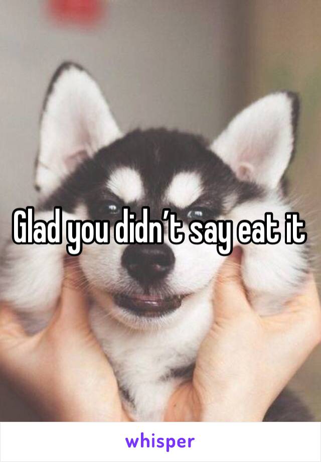 Glad you didn’t say eat it