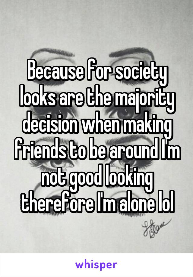 Because for society looks are the majority decision when making friends to be around I'm not good looking therefore I'm alone lol