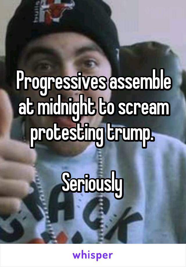 Progressives assemble at midnight to scream protesting trump. 

Seriously 