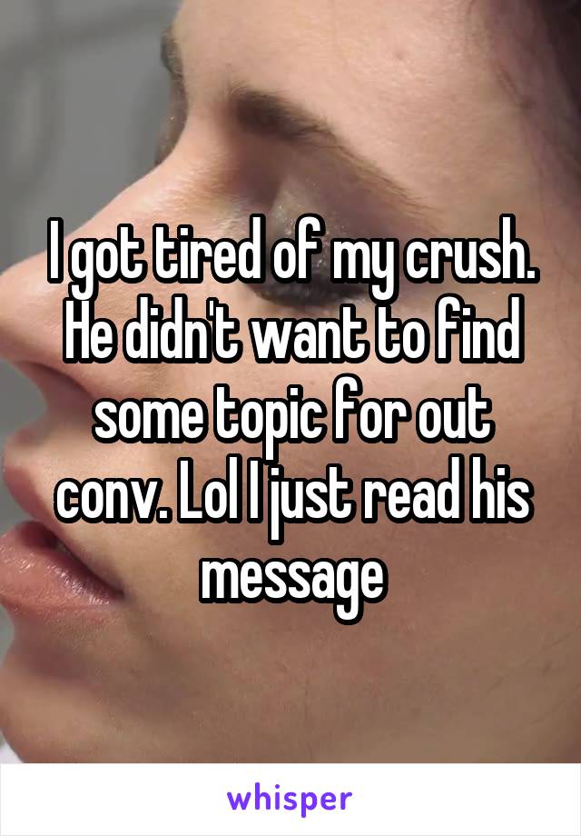 I got tired of my crush. He didn't want to find some topic for out conv. Lol I just read his message