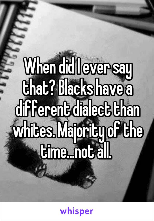 When did I ever say that? Blacks have a different dialect than whites. Majority of the time...not all. 