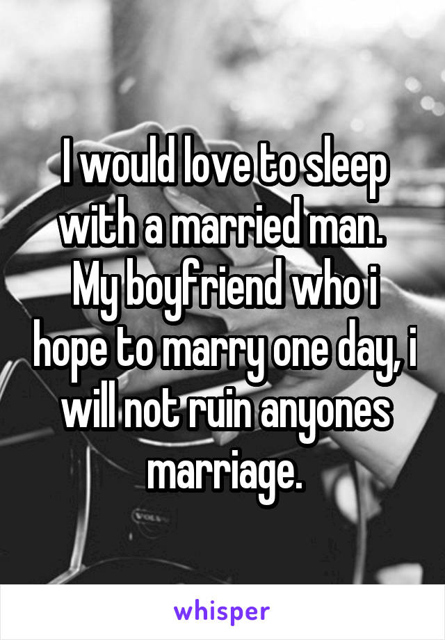 I would love to sleep with a married man. 
My boyfriend who i hope to marry one day, i will not ruin anyones marriage.