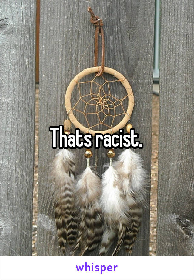 Thats racist. 