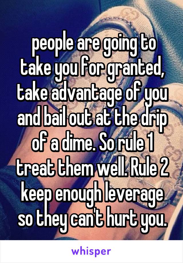  people are going to take you for granted, take advantage of you and bail out at the drip of a dime. So rule 1 treat them well. Rule 2 keep enough leverage so they can't hurt you.