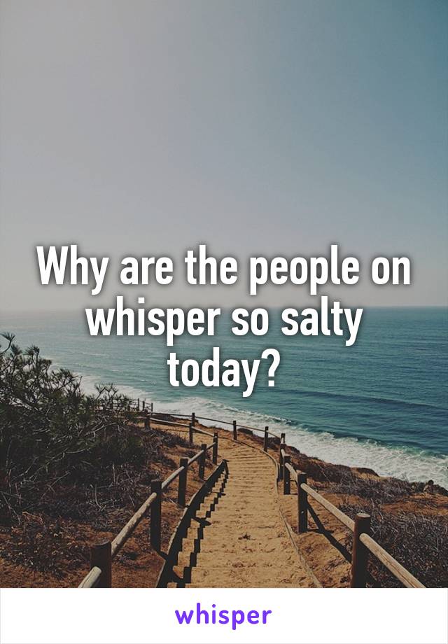 Why are the people on whisper so salty today?