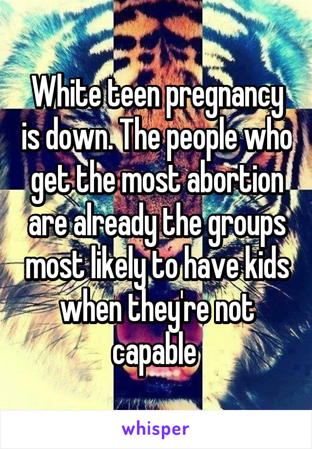 White teen pregnancy is down. The people who get the most abortion are already the groups most likely to have kids when they're not capable 