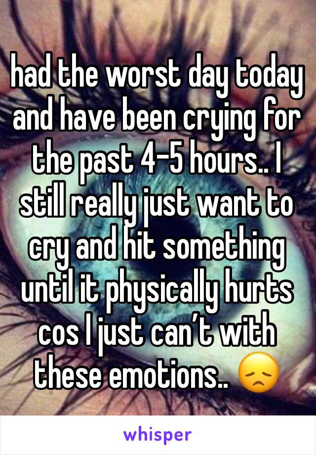 had the worst day today and have been crying for the past 4-5 hours.. I still really just want to cry and hit something until it physically hurts cos I just can’t with these emotions.. 😞