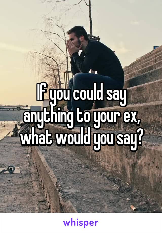 If you could say anything to your ex, what would you say?
