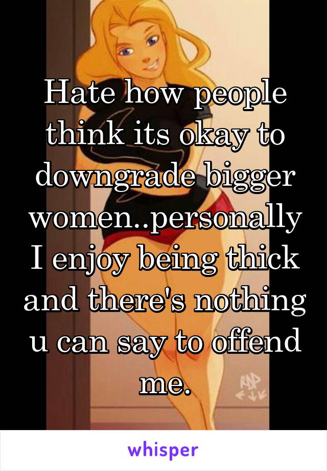 Hate how people think its okay to downgrade bigger women..personally I enjoy being thick and there's nothing u can say to offend me.