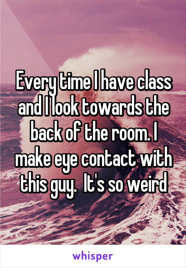 Every time I have class and I look towards the back of the room. I make eye contact with this guy.  It's so weird