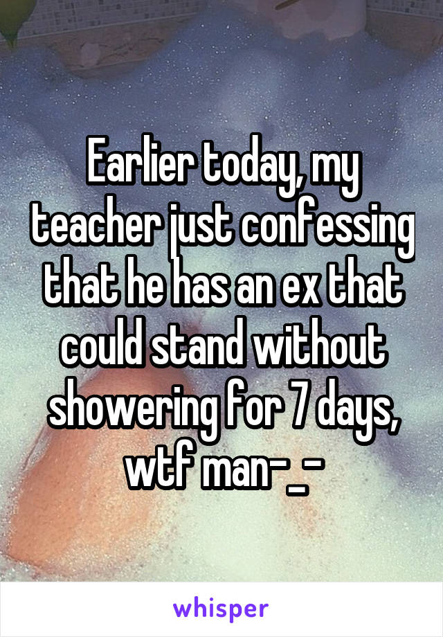 Earlier today, my teacher just confessing that he has an ex that could stand without showering for 7 days, wtf man-_-