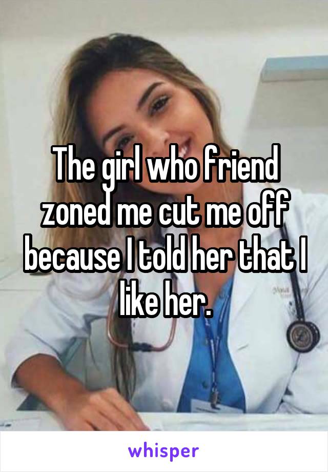 The girl who friend zoned me cut me off because I told her that I like her.