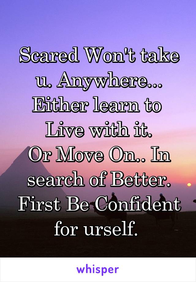 Scared Won't take u. Anywhere...
Either learn to  Live with it.
Or Move On.. In search of Better.
First Be Confident for urself. 