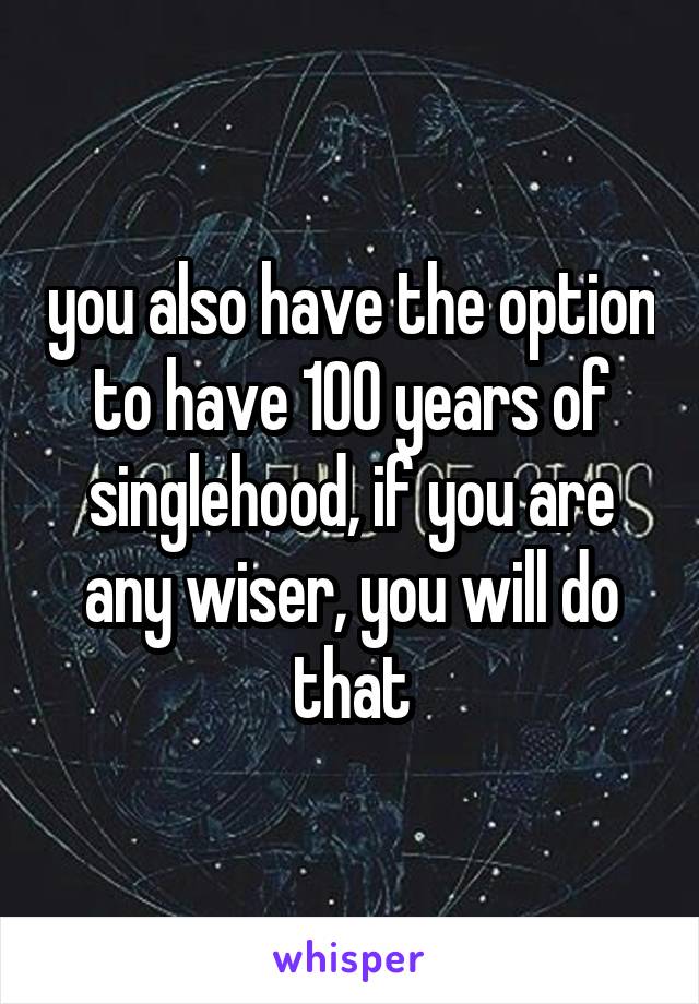 you also have the option to have 100 years of singlehood, if you are any wiser, you will do that
