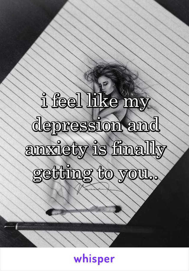 i feel like my depression and anxiety is finally getting to you..