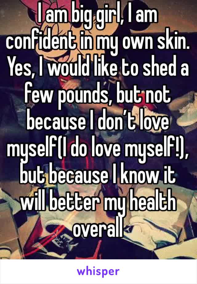 I am big girl, I am confident in my own skin. Yes, I would like to shed a few pounds, but not because I don’t love myself(I do love myself!), but because I know it will better my health overall