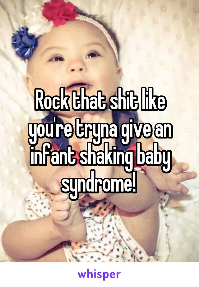 Rock that shit like you're tryna give an infant shaking baby syndrome! 