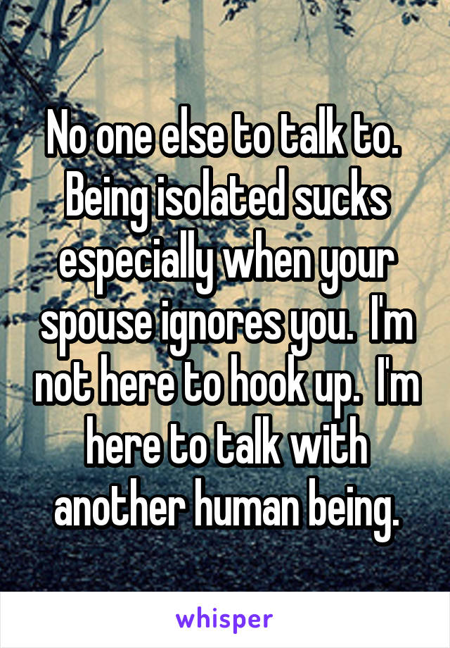 No one else to talk to.  Being isolated sucks especially when your spouse ignores you.  I'm not here to hook up.  I'm here to talk with another human being.