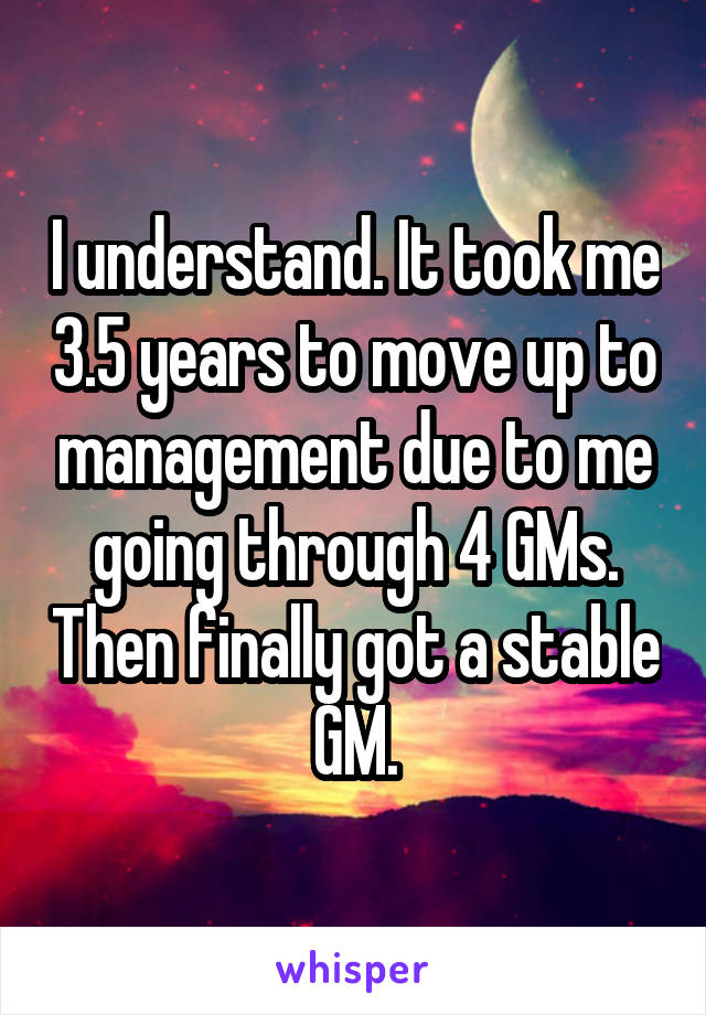 I understand. It took me 3.5 years to move up to management due to me going through 4 GMs. Then finally got a stable GM.