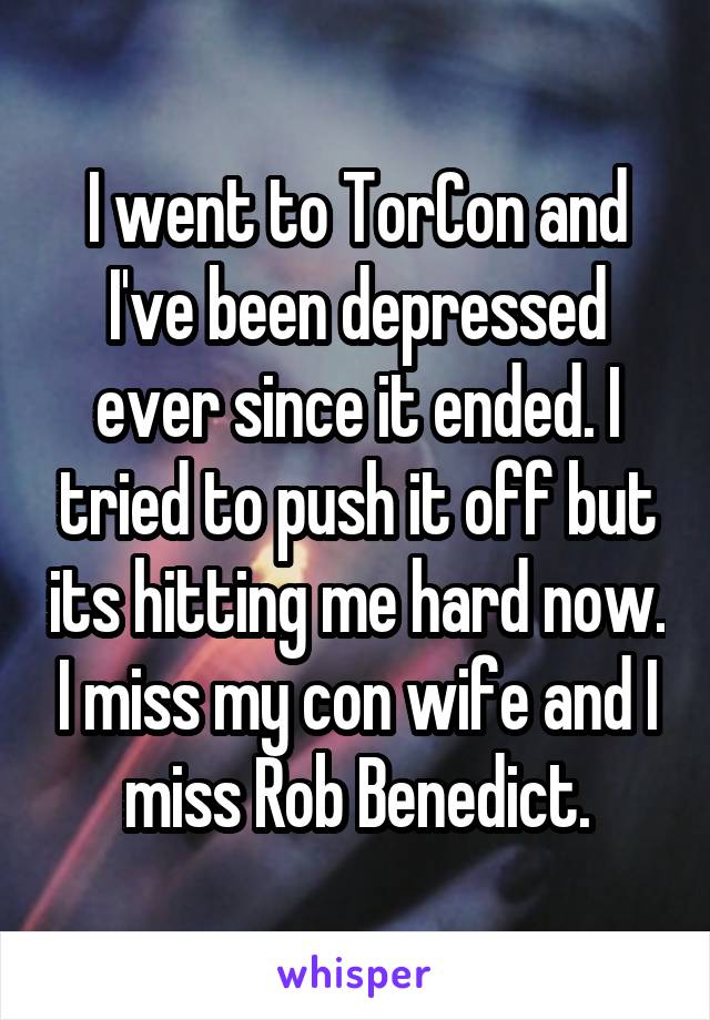 I went to TorCon and I've been depressed ever since it ended. I tried to push it off but its hitting me hard now. I miss my con wife and I miss Rob Benedict.