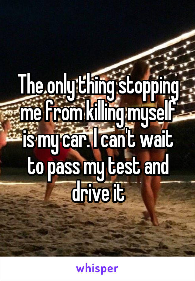 The only thing stopping me from killing myself is my car. I can't wait to pass my test and drive it
