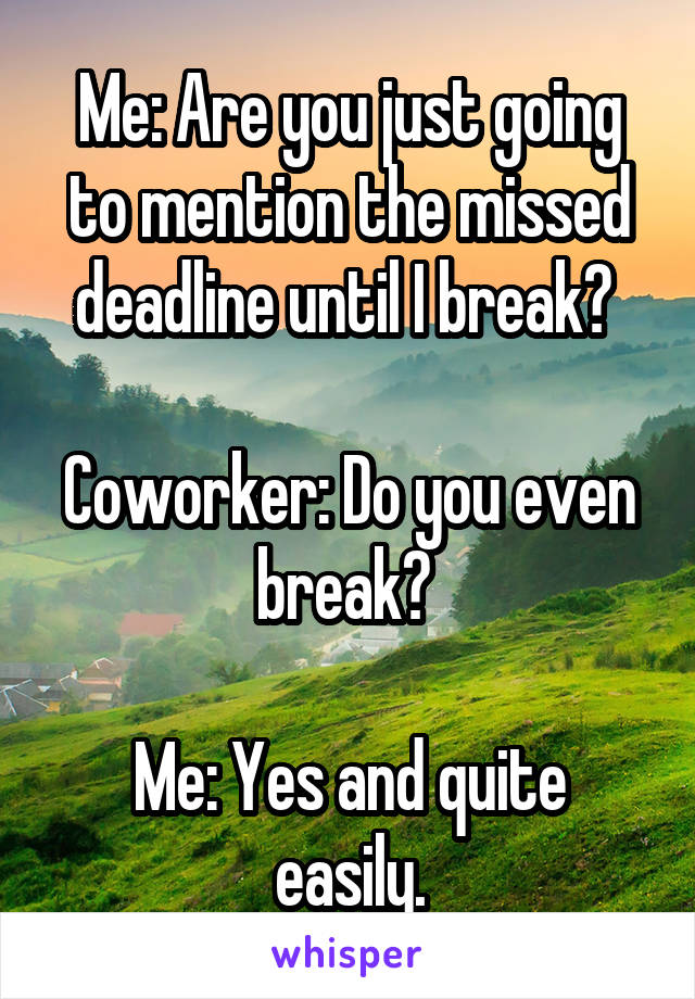 Me: Are you just going to mention the missed deadline until I break? 

Coworker: Do you even break? 

Me: Yes and quite easily.