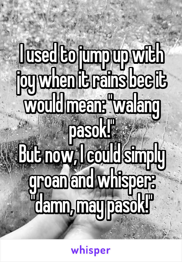 I used to jump up with joy when it rains bec it would mean: "walang pasok!"
But now, I could simply groan and whisper: "damn, may pasok!"