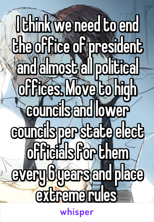 I think we need to end the office of president and almost all political offices. Move to high councils and lower councils per state elect officials for them every 6 years and place extreme rules 