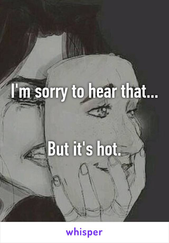 I'm sorry to hear that... 

But it's hot.