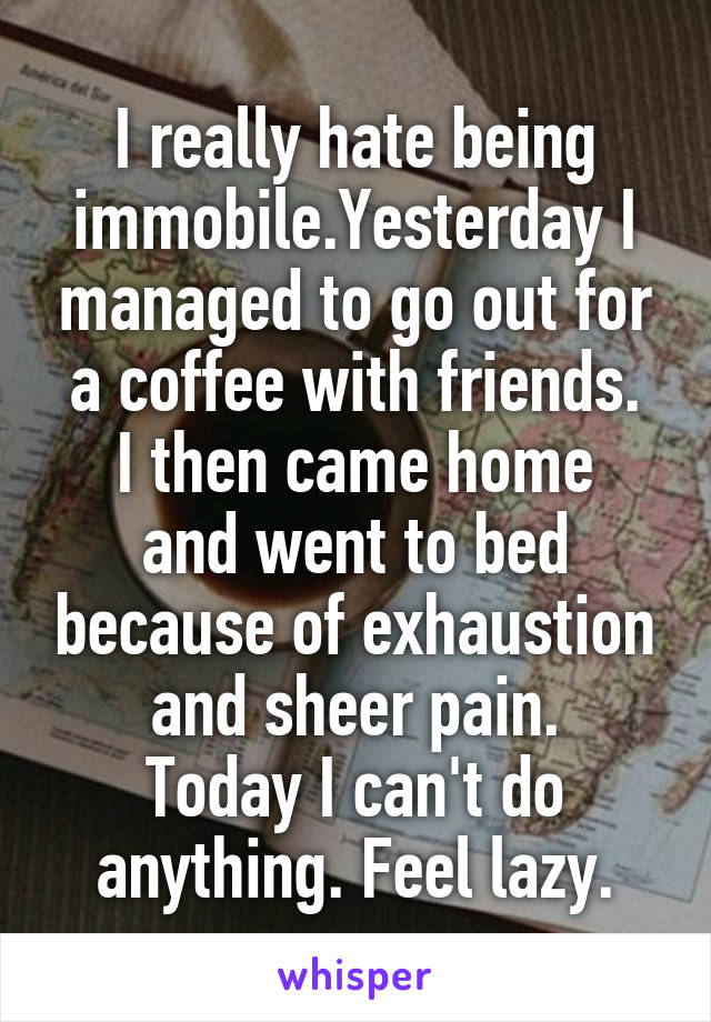 I really hate being immobile.Yesterday I managed to go out for a coffee with friends.
I then came home and went to bed because of exhaustion and sheer pain.
Today I can't do anything. Feel lazy.