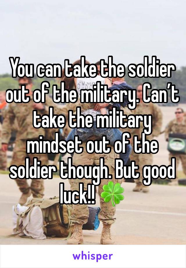 You can take the soldier out of the military. Can’t take the military mindset out of the soldier though. But good luck!! 🍀 