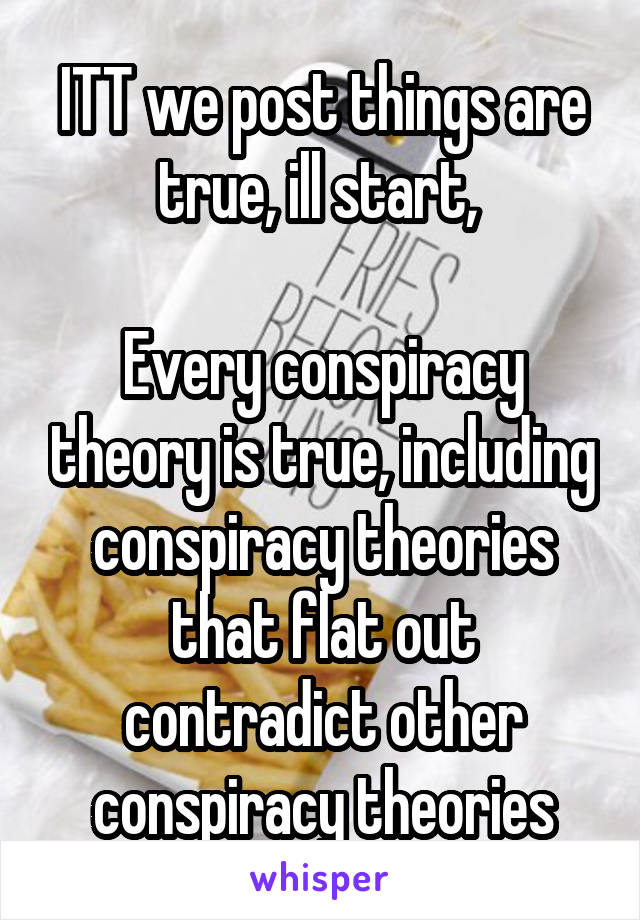 ITT we post things are true, ill start, 

Every conspiracy theory is true, including conspiracy theories that flat out contradict other conspiracy theories