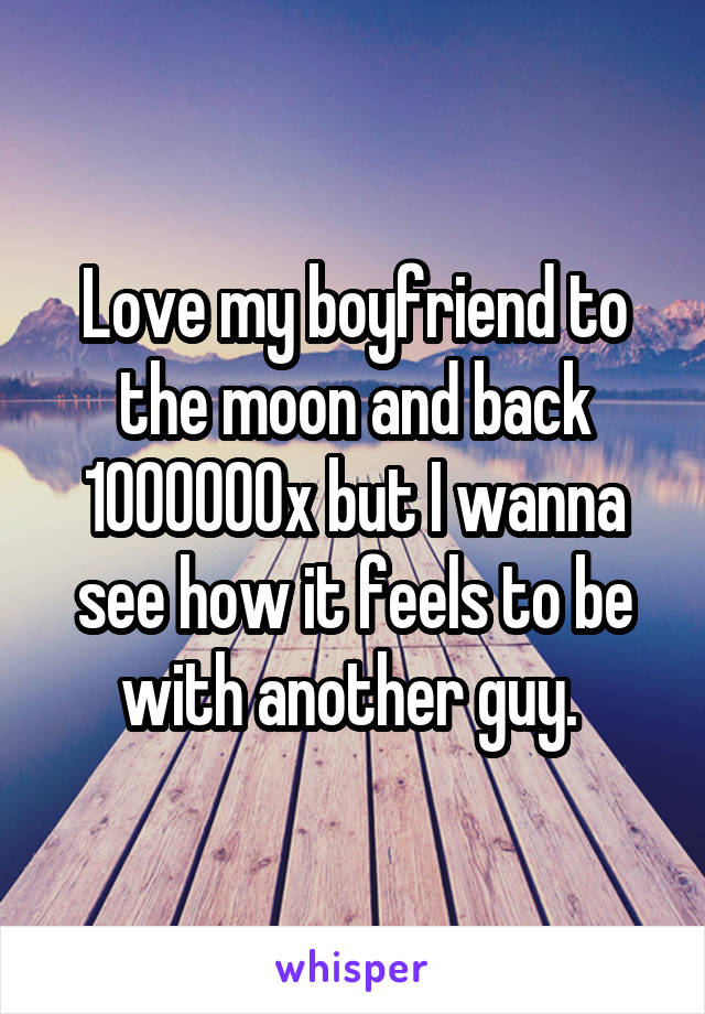 Love my boyfriend to the moon and back 1000000x but I wanna see how it feels to be with another guy. 
