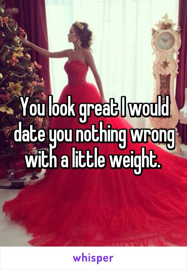 You look great I would date you nothing wrong with a little weight. 