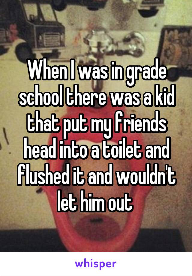 When I was in grade school there was a kid that put my friends head into a toilet and flushed it and wouldn't let him out 